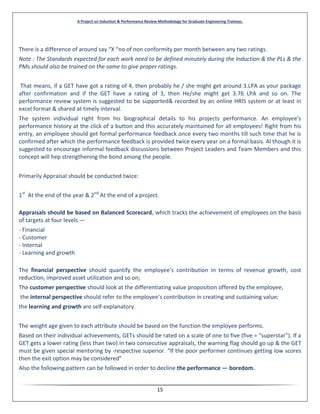 A Project on Induction & Performance Review Methodology for Graduate Engineering Trainees.
15
There is a difference of around say “X “no of non conformity per month between any two ratings.
Note : The Standards expected for each work need to be defined minutely during the Induction & the PLs & the
PMs should also be trained on the same to give proper ratings.
That means, if a GET have got a rating of 4, then probably he / she might get around 3.LPA as your package
after confirmation and if the GET have a rating of 3, then He/she might get 3.76 LPA and so on. The
performance review system is suggested to be supported& recorded by an online HRIS system or at least in
excel format & shared at timely interval.
The system individual right from his biographical details to his projects performance. An employee's
performance history at the click of a button and this accurately maintained for all employees! Right from his
entry, an employee should get formal performance feedback once every two months till such time that he is
confirmed after which the performance feedback is provided twice every year on a formal basis. Al though it is
suggested to encourage informal feedback discussions between Project Leaders and Team Members and this
concept will hep strengthening the bond among the people.
Primarily Appraisal should be conducted twice:
1st
At the end of the year & 2nd
At the end of a project.
Appraisals should be based on Balanced Scorecard, which tracks the achievement of employees on the basis
of targets at four levels —
- Financial
- Customer
- Internal
- Learning and growth
The financial perspective should quantify the employee’s contribution in terms of revenue growth, cost
reduction, improved asset utilization and so on;
The customer perspective should look at the differentiating value proposition offered by the employee;
the internal perspective should refer to the employee’s contribution in creating and sustaining value;
the learning and growth are self-explanatory.
The weight age given to each attribute should be based on the function the employee performs.
Based on their individual achievements, GETs should be rated on a scale of one to five (five = “superstar”). If a
GET gets a lower rating (less than two) in two consecutive appraisals, the warning flag should go up & the GET
must be given special mentoring by -respective superior. “If the poor performer continues getting low scores
then the exit option may be considered”
Also the following pattern can be followed in order to decline the performance — boredom.
 