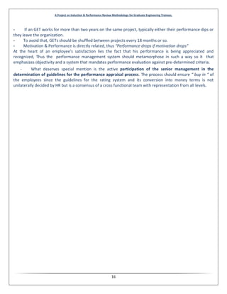 A Project on Induction & Performance Review Methodology for Graduate Engineering Trainees.
16
- If an GET works for more than two years on the same project, typically either their performance dips or
they leave the organization.
- To avoid that, GETs should be shuffled between projects every 18 months or so.
- Motivation & Performance is directly related, thus “Performance drops if motivation drops”
At the heart of an employee's satisfaction lies the fact that his performance is being appreciated and
recognized, Thus the performance management system should metamorphose in such a way so it that
emphasizes objectivity and a system that mandates performance evaluation against pre-determined criteria.
- What deserves special mention is the active participation of the senior management in the
determination of guidelines for the performance appraisal process. The process should ensure “ buy in “ of
the employees since the guidelines for the rating system and its conversion into money terms is not
unilaterally decided by HR but is a consensus of a cross functional team with representation from all levels.
 