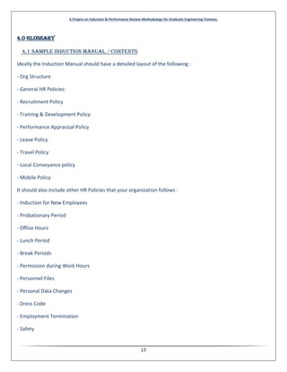 A Project on Induction & Performance Review Methodology for Graduate Engineering Trainees.
17
4.0 GLOSSARY
4.1 Sample Induction Manual / Contents
Ideally the Induction Manual should have a detailed layout of the following :
- Org Structure
- General HR Policies:
- Recruitment Policy
- Training & Development Policy
- Performance Apprasisal Policy
- Leave Policy
- Travel Policy
- Local Conveyance policy
- Mobile Policy
It should also include other HR Policies that your organization follows :
- Induction for New Employees
- Probationary Period
- Office Hours
- Lunch Period
- Break Periods
- Permission during Work Hours
- Personnel Files
- Personal Data Changes
- Dress Code
- Employment Termination
- Safety
 