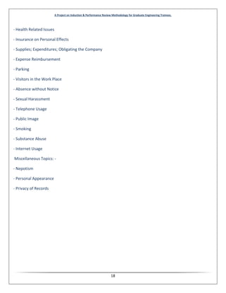 A Project on Induction & Performance Review Methodology for Graduate Engineering Trainees.
18
- Health Related Issues
- Insurance on Personal Effects
- Supplies; Expenditures; Obligating the Company
- Expense Reimbursement
- Parking
- Visitors in the Work Place
- Absence without Notice
- Sexual Harassment
- Telephone Usage
- Public Image
- Smoking
- Substance Abuse
- Internet Usage
Miscellaneous Topics: -
- Nepotism
- Personal Appearance
- Privacy of Records
 