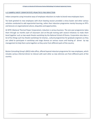 A Project on Induction & Performance Review Methodology for Graduate Engineering Trainees.
19
4.2 Sample Best (Innovative) Practice for Induction
Indian companies using innovative ways of employee inductions to make its brand-new employees learn.
Yes bank greeted its new employees with drum beating session provided a stress buster and other various
activities conducted to add experiential learning, rather than induction programme merely focusing on PPTs
and lectures on organisational culture, etiquettes and opportunities.
At NTPC (National Thermal Power Corporation), induction is serious business. The one-year programme takes
them through six months each of classroom and on-the-job training with several initiatives to make them
bond together such as two-week theatre workshop by the National School of Drama. Corporation also does a
lot of fun things such has theatre workshops for dramas , cultural programmes for graduate engineers as they
are called to participate in workshop and stage dramas on various issues and hosting of dinner by top
management to help them come together as they come from different parts of the country.
Boston Consulting Group's (BCG) India office, offered layered induction programme for new employees, which
includes various informal dinner to interact with each other as new Johnnies are from different parts of the
country.
 