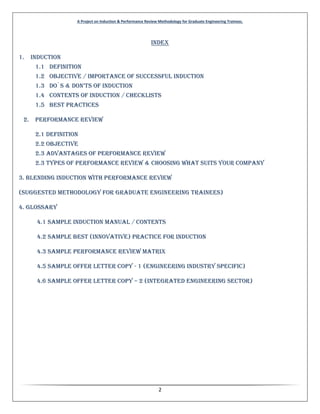 A Project on Induction & Performance Review Methodology for Graduate Engineering Trainees.
2
INDEX
1. Induction
1.1 Definition
1.2 Objective / Importance of Successful Induction
1.3 Do`s & Don’ts of InDuctIon
1.4 Contents of induction / Checklists
1.5 Best Practices
2. Performance Review
2.1 Definition
2.2 Objective
2.3 Advantages of Performance Review
2.3 Types of Performance Review & Choosing What suits your Company
3. Blending Induction with performance Review
(Suggested methodology for Graduate Engineering Trainees)
4. Glossary
4.1 Sample Induction Manual / Contents
4.2 Sample Best (Innovative) Practice for Induction
4.3 Sample Performance Review Matrix
4.5 Sample Offer Letter Copy - 1 (Engineering Industry Specific)
4.6 Sample Offer Letter Copy – 2 (Integrated Engineering Sector)
 