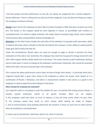 A Project on Induction & Performance Review Methodology for Graduate Engineering Trainees.
21
I feel that people and their performance on the job, can always be categorized into 2 broad categories –
Results, Behaviour. There is nothing that can slip out of these categories, if you list down the things you expect
the employee to achieve in the job.
Results mean how far the employee has been able to achieve the goals or KRAs that were set when you hired
him. The factors in this category would be more objective in nature, or quantifiable with numbers or
accomplishments. For instance, targets achieved, calls made, features launched, bugs solved, issues resolved,
communication skills, writing abilities, domain knowledge, etc.
Behaviour, on the other hand, includes the work ethic of the individual, his equation with teammates, ability
to adapt to the work culture, attitude on the job and towards the company’s vision, ability to understand the
larger goal, skill to lead or be lead, etc.
Under any circumstances, Results alone can never be enough to judge or decide if someone has been
competent on their job or not. Sometimes the employee may need time to grasp the change around him and
with a little support will be a better performer in the future. This means, Results as well as Behaviour, both go
hand-in-hand when it comes to looking at the employee’s performance holistically. One cannot be evaluated
without the other, else you’re bound to get a 2D evaluation.
This is where the above performance matrix helps me look at things more clearly – it practically works like a
magician’s Crystal Ball. It gives more clarity to the employee on where she stands, when looked at in a
combination of Results + Behaviour, and where is improvement needed. It also serves as a guide to the
employer on what to expect from the employee in the future.
When should the employee be evaluated?
Just using the matrix is not going to solve the problem for you. I’ve learned that having annual reviews, is
actually counter productive overall to all parties involved. Why? Let me explain:
A. the employee could have done so much to improve, if only she knew earlier what’s on your mind.
B. the company would have saved so much money, while waiting for magic to happen.
C. lack of communication could probably deteriorate the situation or leave no more time to either parties,
when the evaluation is eventually done.
D. classic case of, should-have, could-have, what-if, etc. Now it’s too late!
 