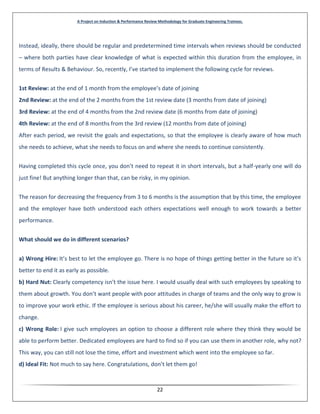 A Project on Induction & Performance Review Methodology for Graduate Engineering Trainees.
22
Instead, ideally, there should be regular and predetermined time intervals when reviews should be conducted
– where both parties have clear knowledge of what is expected within this duration from the employee, in
terms of Results & Behaviour. So, recently, I’ve started to implement the following cycle for reviews.
1st Review: at the end of 1 month from the employee’s date of joining
2nd Review: at the end of the 2 months from the 1st review date (3 months from date of joining)
3rd Review: at the end of 4 months from the 2nd review date (6 months from date of joining)
4th Review: at the end of 8 months from the 3rd review (12 months from date of joining)
After each period, we revisit the goals and expectations, so that the employee is clearly aware of how much
she needs to achieve, what she needs to focus on and where she needs to continue consistently.
Having completed this cycle once, you don’t need to repeat it in short intervals, but a half-yearly one will do
just fine! But anything longer than that, can be risky, in my opinion.
The reason for decreasing the frequency from 3 to 6 months is the assumption that by this time, the employee
and the employer have both understood each others expectations well enough to work towards a better
performance.
What should we do in different scenarios?
a) Wrong Hire: It’s best to let the employee go. There is no hope of things getting better in the future so it’s
better to end it as early as possible.
b) Hard Nut: Clearly competency isn’t the issue here. I would usually deal with such employees by speaking to
them about growth. You don’t want people with poor attitudes in charge of teams and the only way to grow is
to improve your work ethic. If the employee is serious about his career, he/she will usually make the effort to
change.
c) Wrong Role: I give such employees an option to choose a different role where they think they would be
able to perform better. Dedicated employees are hard to find so if you can use them in another role, why not?
This way, you can still not lose the time, effort and investment which went into the employee so far.
d) Ideal Fit: Not much to say here. Congratulations, don’t let them go!
 