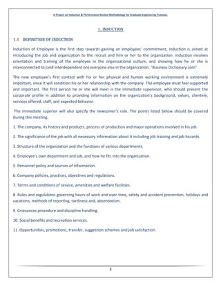 A Project on Induction & Performance Review Methodology for Graduate Engineering Trainees.
3
1. Induction
1.1 Definition of Induction
Induction of Employee is the first step towards gaining an employees' commitment, Induction is aimed at
introducing the job and organization to the recruit and him or her to the organization. Induction involves
orientation and training of the employee in the organizational culture, and showing how he or she is
interconnected to (and interdependent on) everyone else in the organization. "Business Dictionary.com"
The new employee’s first contact with his or her physical and human working environment is extremely
important, since it will condition his or her relationship with the company. The employee must feel supported
and important. The first person he or she will meet is the immediate supervisor, who should present the
corporate profile in addition to providing information on the organization’s background, values, clientele,
services offered, staff, and expected behavior.
The immediate superior will also specify the newcomer’s role. The points listed below should be covered
during this meeting.
1. The company, its history and products, process of production and major operations involved in his job.
2. The significance of the job with all necessary information about it including job training and job hazards.
3. Structure of the organization and the functions of various departments.
4. Employee’s own department and job, and how he fits into the organization.
5. Personnel policy and sources of information.
6. Company policies, practices, objectives and regulations.
7. Terms and conditions of service, amenities and welfare facilities.
8. Rules and regulations governing hours of work and over-time, safety and accident prevention, holidays and
vacations, methods of reporting, tardiness and, absenteeism.
9. Grievances procedure and discipline handling.
10. Social benefits and recreation services.
11. Opportunities, promotions, transfer, suggestion schemes and job satisfaction.
 