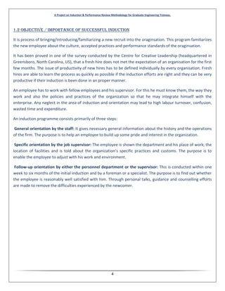 A Project on Induction & Performance Review Methodology for Graduate Engineering Trainees.
4
1.2 Objective / importance of successful Induction
It is process of bringing/introducing/familiarizing a new recruit into the oraginsation. This program familiarizes
the new employee about the culture, accepted practices and performance standards of the oraginsation.
It has been proved in one of the survey conducted by the Centre for Creative Leadership (headquartered in
Greensboro, North Carolina, US), that a fresh hire does not met the expectation of an organisation for the first
few months. The issue of productivity of new hires has to be defined individually by every organisation. Fresh
hires are able to learn the process as quickly as possible if the induction efforts are right and they can be very
productive if their induction is been done in an proper manner.
An employee has to work with fellow employees and his supervisor. For this he must know them, the way they
work and also the policies and practices of the organization so that he may integrate himself with the
enterprise. Any neglect in the area of induction and orientation may lead to high labour turnover, confusion,
wasted time and expenditure.
An induction programme consists primarily of three steps:
General orientation by the staff: It gives necessary general information about the history and the operations
of the firm. The purpose is to help an employee to build up some pride and interest in the organization.
Specific orientation by the job supervisor: The employee is shown the department and his place of work; the
location of facilities and is told about the organization’s specific practices and customs. The purpose is to
enable the employee to adjust with his work and environment.
Follow-up orientation by either the personnel department or the supervisor: This is conducted within one
week to six months of the initial induction and by a foreman or a specialist. The purpose is to find out whether
the employee is reasonably well satisfied with him. Through personal talks, guidance and counselling efforts
are made to remove the difficulties experienced by the newcomer.
 