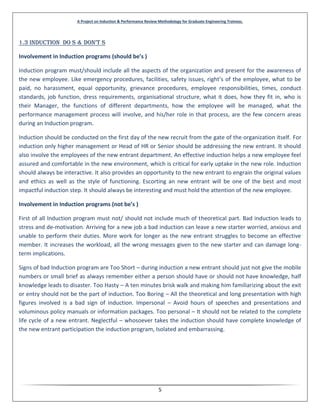 A Project on Induction & Performance Review Methodology for Graduate Engineering Trainees.
5
1.3 InDuctIon Do s & Don’t s
Involvement in Induction programs (should be’s )
Induction program must/should include all the aspects of the organization and present for the awareness of
the new employee. Like emergency procedures, facilities, safety issues, right’s of the employee, what to be
paid, no harassment, equal opportunity, grievance procedures, employee responsibilities, times, conduct
standards, job function, dress requirements, organisational structure, what it does, how they fit in, who is
their Manager, the functions of different departments, how the employee will be managed, what the
performance management process will involve, and his/her role in that process, are the few concern areas
during an Induction program.
Induction should be conducted on the first day of the new recruit from the gate of the organization itself. For
induction only higher management or Head of HR or Senior should be addressing the new entrant. It should
also involve the employees of the new entrant department. An effective induction helps a new employee feel
assured and comfortable in the new environment, which is critical for early uptake in the new role. Induction
should always be interactive. It also provides an opportunity to the new entrant to engrain the original values
and ethics as well as the style of functioning. Escorting an new entrant will be one of the best and most
impactful induction step. It should always be interesting and must hold the attention of the new employee.
Involvement in Induction programs (not be’s )
First of all Induction program must not/ should not include much of theoretical part. Bad induction leads to
stress and de-motivation. Arriving for a new job a bad induction can leave a new starter worried, anxious and
unable to perform their duties. More work for longer as the new entrant struggles to become an effective
member. It increases the workload, all the wrong messages given to the new starter and can damage long-
term implications.
Signs of bad Induction program are Too Short – during induction a new entrant should just not give the mobile
numbers or small brief as always remember either a person should have or should not have knowledge, half
knowledge leads to disaster. Too Hasty – A ten minutes brisk walk and making him familiarizing about the exit
or entry should not be the part of induction. Too Boring – All the theoretical and long presentation with high
figures involved is a bad sign of induction. Impersonal – Avoid hours of speeches and presentations and
voluminous policy manuals or information packages. Too personal – It should not be related to the complete
life cycle of a new entrant. Neglectful – whosoever takes the induction should have complete knowledge of
the new entrant participation the induction program, Isolated and embarrassing.
 