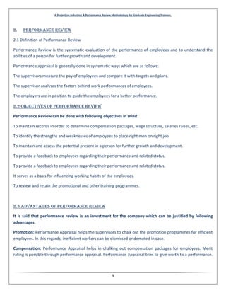 A Project on Induction & Performance Review Methodology for Graduate Engineering Trainees.
9
2. Performance Review
2.1 Definition of Performance Review
Performance Review is the systematic evaluation of the performance of employees and to understand the
abilities of a person for further growth and development.
Performance appraisal is generally done in systematic ways which are as follows:
The supervisors measure the pay of employees and compare it with targets and plans.
The supervisor analyses the factors behind work performances of employees.
The employers are in position to guide the employees for a better performance.
2.2 Objectives of Performance REVIEW
Performance Review can be done with following objectives in mind:
To maintain records in order to determine compensation packages, wage structure, salaries raises, etc.
To identify the strengths and weaknesses of employees to place right men on right job.
To maintain and assess the potential present in a person for further growth and development.
To provide a feedback to employees regarding their performance and related status.
To provide a feedback to employees regarding their performance and related status.
It serves as a basis for influencing working habits of the employees.
To review and retain the promotional and other training programmes.
2.3 Advantages of Performance Review
It is said that performance review is an investment for the company which can be justified by following
advantages:
Promotion: Performance Appraisal helps the supervisors to chalk out the promotion programmes for efficient
employees. In this regards, inefficient workers can be dismissed or demoted in case.
Compensation: Performance Appraisal helps in chalking out compensation packages for employees. Merit
rating is possible through performance appraisal. Performance Appraisal tries to give worth to a performance.
 
