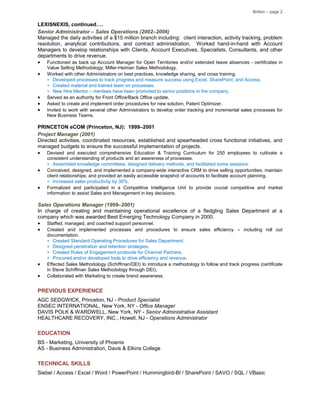 Britton – page 2
LEXISNEXIS, continued….
Senior Administrator – Sales Operations (2002–2006)
Managed the daily activities of a $15 million branch including: client interaction, activity tracking, problem
resolution, analytical contributions, and contract administration. Worked hand-in-hand with Account
Managers to develop relationships with Clients, Account Executives, Specialists, Consultants, and other
departments to drive revenue.
 Functioned as back up Account Manager for Open Territories and/or extended leave absences - certificates in
Value Selling Methodology; Miller-Heiman Sales Methodology.
 Worked with other Administrators on best practices, knowledge sharing, and cross training.
 Developed processes to track progress and measure success using Excel, SharePoint, and Access.
 Created material and trained team on processes.
 New Hire Mentor – mentees have been promoted to senior positions in the company.
 Served as an authority for Front Office/Back Office update.
 Asked to create and implement order procedures for new solution, Patent Optimizer.
 Invited to work with several other Administrators to develop order tracking and incremental sales processes for
New Business Teams.
PRINCETON eCOM (Princeton, NJ): 1999–2001
Project Manager (2001)
Directed activities, coordinated resources, established and spearheaded cross functional initiatives, and
managed budgets to ensure the successful implementation of projects.
 Devised and executed comprehensive Education & Training Curriculum for 250 employees to cultivate a
consistent understanding of products and an awareness of processes.
 Assembled knowledge committees, designed delivery methods, and facilitated some sessions.
 Conceived, designed, and implemented a company-wide interactive CRM to drive selling opportunities; maintain
client relationships; and provided an easily accessible snapshot of accounts to facilitate account planning.
 Increased sales productivity by 30%.
 Formalized and participated in a Competitive Intelligence Unit to provide crucial competitive and market
information to assist Sales and Management in key decisions.
Sales Operations Manager (1999–2001)
In charge of creating and maintaining operational excellence of a fledgling Sales Department at a
company which was awarded Best Emerging Technology Company in 2000.
 Staffed, managed, and coached support personnel.
 Created and implemented processes and procedures to ensure sales efficiency – including roll out
documentation.
 Created Standard Operating Procedures for Sales Department.
 Designed penetration and retention strategies.
 Created Rules of Engagement protocols for Channel Partners.
 Procured and/or developed tools to drive efficiency and revenue.
 Effected Sales Methodology (Schiffman/DEI) to introduce a methodology to follow and track progress (certificate
in Steve Schiffman Sales Methodology through DEI).
 Collaborated with Marketing to create brand awareness.
PREVIOUS EXPERIENCE
AGC SEDGWICK, Princeton, NJ - Product Specialist
ENSEC INTERNATIONAL, New York, NY - Office Manager
DAVIS POLK & WARDWELL, New York, NY - Senior Administrative Assistant
HEALTHCARE RECOVERY, INC., Howell, NJ - Operations Administrator
EDUCATION
BS - Marketing, University of Phoenix
AS - Business Administration, Davis & Elkins College
TECHNICAL SKILLS
Siebel / Access / Excel / Word / PowerPoint / Hummingbird-BI / SharePoint / SAVO / SQL / VBasic
 