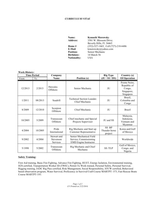 CURRICULUM VITAE
Page 1 of 2
CV Printed on 2/22/2016
Work History:
Time Period Company
Name Position (s)
Rig Type
(JU / SS / DS)
Country (s)
Of OperationFrom To
12/2013 2/2015
Hercules
Offshore
Senior Mechanic JU
Pointe Noire,
Republic of
Congo,
Singapore,
Singapore
1/2011 08/2013 Seadrill
Technical Section Leander.
Chief Mechanic
JU
Brazil,
Colombia and
Congo
8/2009 12/2010
Scorpion
Offshore
Chief Mechanic JU Brazil
10/2005 5/2009
Transocean
Offshore
Chief mechanic and Special
Projects Supervisor
JU and SS
Malaysia,
Indonesia,
Vietnam and
Myanmar
4/2004 10/2005
Pride
International
Rig Mechanic and Start up
Customer Representative
SS BP
Thunder horse
project
Korea and Gulf
of Mexico
9/2002 4/2004
Stewart and
Stevenson
Services
Senior Mechanical Field
Service, Commissioning
EMD Engine Instructor
Worldwide
5/1998 5/2002
Transocean
Offshore
Rig Mechanic and Chief
Mechanic
SS /TLP
Gulf of Mexico,
Congo, and
Nigeria
Safety Training:
First Aid training, Basic Fire Fighting, Advance Fire Fighting, HUET, Energy Isolation, Environmental training,
H2S certified, Transportation Worker ID (TWIC), Permit To Work trained, Personal Safety, Personal Survival,
Rigging training, IADC Rig Pass certified, Risk Management, Social Responsibility, STCW certified, Behavioral
based observation program, Water Survival, Proficiency in Survival Craft Course MARTPT -373, Fast Rescue Boats
Course MARTPT-193.
Name: Kenneth Morowsky
Address:
Home #
E-Mail
Position:
3501 W. Blossom Drive.
Beverly Hills, Fl. 34465
(352)-527-1465, Cell (727)-218-6486
kmorowsky@yahoo.com
Senior Mechanic
Birthdate: 14 March 56
Nationality: USA
 