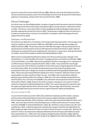 5
140059924
percentor more of the entire market(Fishman,2006). Walmart sellsmore than30 percentof the
skincare andhaircare products usedinthe UnitedStatesandmore than30 percentof small kitchen
appliances,housewares,andtoyssold inthe country(Fishman,2006).
Ethical Challenges
An ethical issue isanidentifiableproblem, situation,oropportunitythatrequiresapersontochoose
fromamong several actionsthatmaybe evaluatedasrightorwrong,ethical or unethical (Ferrellet
al,2015). Inbusiness,suchachoice ofteninvolvesweighingmonetaryprofitagainstwhataperson
considersappropriate conduct(Ferrell etal,2015). The bestway to judge the ethicsof a decisionis
to lookat a situationfroma customer’sorcompetitor’sviewpoint,asthisfollowingsectionwill
explain(Ferrelletal,2015).
Employees and Mistreatment
One ethical issue Walmartiscriticizedforisthe compensationtheypay workers.The average annual
salaryfor a Walmart salesassociate in2001 was US$13,861 and the average hourlywageswas
US$8.23 (Ghillyer,2008). The primaryreasons for Wal-Martlow wagesis because theywanttocut
operatingcostsand theywant to continue offeringlow prices(BusinessPractices,2015). Walmart
employeesare sopoorthat theyare skippinglunch,sharingitor,insome cases,stealingitfromtheir
co-workers,some of the company’sworkersclaimed(Kasperkevic,2015).
While itseemsrespectable thatWalmartemploysmore thananyotherprivate employerinthe
UnitedStates,itisunfairthat 90% of the store’s managerpositions are heldbymen (Ghillyer,2008).
In the UnitedStates, since 2005, Walmarthas paidabout $1 billionindamagestoU.S.employeesin
six differentcasesrelatedtounpaidwork (Sethi,2013). In 2013, itwas notedthat eventhough
womenaccountfor 57% of Walmart’sworkforce inthe US theywere still gettingpaid$1.16 lessper
hour (Osterndorf,2015).Alsomultiplefemale workershave come forwardsayingtheywere
overworked,firedorputindangeroussituations byWalmartwhile beingpregnant(Osterndorf,
2015). These casespointtowardWalmart takingmore of the “Friedman”approachinthat itsmain
responsibilityistomake a profitnomatter the cost. Asof 2016, aftermanyprotests,Walmart
agreedto payemployees $10 an hour (Owens,2016).But a full-time employee working34 hoursa
weekfor$10 an hour still onlyearns$18,000 a year,below the national povertyline foranaverage
familyof four(Owens,2016).Howeverdue tothe company’sstronganti-unionstance itmakesit
harderfor employeestofightback(Kasperkevic,2015). Thisis whyemployeesfall underthe under
the urgentand legitimatepartof the salience model.The poorwage,lackof benefits,andsexism
reportsand legitimatecausesof concernwithanurgentneedtobe addressedbyWalmart.
Same Sex Couple VS WE
A case of discrimination occurredin2015 whena Walmart employee suedthe retailer,sayingits
previouspolicyof denyinghealthinsurance tothe spousesof gayemployeesviolatedgender
discriminationlaws(Reuters,2015). Employee,Jackie Cote,whohasworkedatWalmartstoressince
1999, saidinthe lawsuitthatherwife developedcancerin2012 and the denial of insurance ledto
more than $150,000 inmedical debt (Reuters,2015).Ms. Smithsonisnow inhospice care,Ms. Cote
said(Reuters,2015). A Walmartspokesmansaidthatthe company’sbenefitscoverage before the
2014 change was legal,howeverthisdoesnotmake itethical,thisputsitina greyarea. Walmart set
aside $7.5 million,tocompensate employeesaffectedbythe denial of spousal benefitsduringthe
three yearsbefore Jan.1, 2014, whenthe companychangeditspolicy(Schieber,2016). Walmart
expected “nomore thana fewthousand”people to be eligibleforthe settlement(CNN Wire,2016).
 