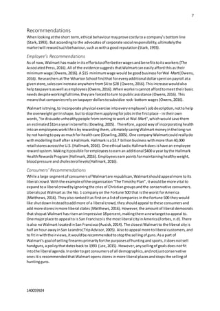7
140059924
Recommendations
Whenlookingatthe short term,ethical behaviourmayprove costlytoa company’s bottomline
(Stark,1993). But accordingto the advocatesof corporate social responsibility,ultimatelythe
marketwill rewardsuch behaviour,suchaswitha goodreputation(Stark,1993).
Employee’s Recommendations
As of now, Walmart hasmade in its effortstoofferbetterwagesandbenefitstoitsworkers (The
AssociatedPress,2016). All of the evidencesuggeststhatWalmartcaneasilyaffordthisastheir
minimumwage (Owens,2016).A $15 minimumwage wouldbe goodbusinessforWal-Mart(Owens,
2016). ResearchersatThe WhartonSchool findthat foreveryadditional dollarspentonpayroll ata
givenstore,salescanincrease anywherefrom$4 to $28 (Owens,2016).This increase wouldalso
helptaxpayersaswell asemployees(Owens,2016).Whenworkerscannot affordtomeettheirbasic
needsdespiteworkingfull time,theyare forcedtoturn topublicassistance (Owens,2016). This
meansthat companiesrelyontaxpayerdollarstosubsidize rock-bottomwages(Owens,2016).
Walmart istrying, to incorporate physical exercise intoeveryemployee'sjobdescription,nottohelp
the overweightgetinshape,buttostopthemapplyingforjobsinthe firstplace - intheirown
words,"to dissuade unhealthypeople fromcomingtoworkat Wal-Mart",whichwouldsave them
an estimated$1bna year inbenefits (Dowling,2005). Therefore, agoodwayof incorporatinghealth
intoan employeesworklifeisbyrewardingthem, ultimately savingWalmartmoneyinthe longrun
by nothavingto pay as muchfor healthcare (Dowling,2005). One companyWalmartcouldreallydo
withmodellingitself afterisHallmark.Hallmarkisa$3.7 billionbusiness withmore than 40,000
retail storesacrossthe U.S. (Hallmark,2016). One ethical tactic Hallmarkdoes ishave an employee
rewardsystem.Makingitpossible foremployeestoearnan additional $400 a year bythe Hallmark
HealthRewardsProgram(Hallmark,2016). Employeesearnpointsformaintaininghealthyweight,
bloodpressure andcholesterollevels(Hallmark,2016).
Consumers’ Recommendations
While alarge segmentof consumersof Walmartare republican,Walmartshouldappeal more toits
liberal crowd.Withthe example of the organisation“The TimothyPlan”,itwouldbe more vital to
expandtoa liberal crowdbyignoringthe cries of Christiangroupsandthe conservative consumers.
LiberalsputWalmartas the No.1 companyonthe Fortune 500 that isthe worst forAmerica
(Matthews,2016). Theyalso rankeditas firston a listof companiesinthe Fortune 500 theywould
like shutdownInsteadtoadd more of a liberal crowd,theyshouldappeal tothese consumersand
add more storesinmore liberal states (Matthews,2016).However,the amountof liberal democrats
that shopat Walmart has risenanimpressive 18percent,makingthemanew targetto appeal to.
One majorplace to appeal to is San Franciscois the mostliberal cityinAmerica(Forbes, n.d).There
isalso noWalmart locatedinSan Francisco(Ausick,2014). The closestWalmartto the liberal cityis
half an hour awayinSan Leandro(TripAdvisor,2005). Alsoto appeal more to liberal customers, and
to fitinwiththeirviews,itwouldbe recommendedtostopthe sellingof guns.Asa part of
Walmart's goal of sellingfirearmsprimarilyforthe purposesof huntingandsports,itdoesnotsell
handguns,a policy thatdatesback to 1993 (Lee,2015). However,anysellingof goalsdoesnotfit
intothe liberal agenda.Inorderto getconsumersof all demographics,andnotjustconservative
onesitis recommendedthatWalmartopensstoresinmore liberal placesandstopsthe sellingof
huntingguns.
 