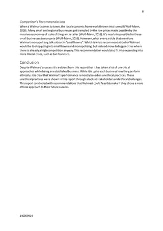 8
140059924
Competitor’s Recommendations
Whena Walmart comesto town, the local economicframework thrownintoturmoil (Wolf-Mann,
2016). Many small and regional businessesgettrampledbythe low pricesmade possiblebythe
massive economiesof scale of the giantretailer (Wolf-Mann,2016).It’snearlyimpossible forthese
small businessestocompete (Wolf-Mann,2016).However,whateveryarticle thatmentions
Walmart monopolizingtalksaboutin“small towns”.WhichiswhyarecommendationforWalmart
wouldbe to stopgoingintosmall townsandmonopolizing,butinsteadmove tobiggercitieswhere
there isalreadya highcompetition anyway. Thisrecommendationwouldalsofitintoexpandinginto
more liberal cities,suchasSanFrancisco.
Conclusion
Despite Walmart’ssuccessitisevidentfromthisreportthatithas takena lotof unethical
approacheswhile beinganestablishedbusiness. While itisupto eachbusinesshow theyperform
ethically,itisclearthatWalmart’sperformance ismostlybasedonunethical practices.These
unethical practiceswere showninthisreportthroughalook at stakeholdersandethical challenges.
ThisreportconcludedwithrecommendationsthatWalmartcouldfeasiblymake if theychose amore
ethical approachto theirfuture success.
 