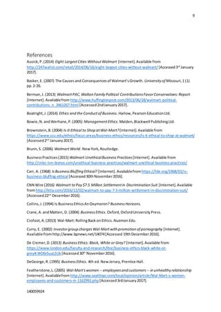 9
140059924
References
Ausick,P.(2014) Eight LargestCities WithoutWalmart [Internet].Available from
http://247wallst.com/retail/2014/06/16/eight-largest-cities-without-walmart/ [Accessed3rd
January
2017].
Basker,E. (2007) The Causesand Consequencesof Walmart’sGrowth. University of Missouri,1 (1)
pp.2-26.
Berman,J. (2013) WalmartPAC,Walton Family Political ContributionsFavorConservatives:Report
[Internet].Availablefrom http://www.huffingtonpost.com/2013/06/18/walmart-political-
contributions_n_3461267.html [Accessed2ndJanuary2017].
Boatright,J.(2014) Ethics and the Conductof Business.Harlow,PearsonEducationLtd.
Bowie,N.andWerhane,P.(2005) ManagementEthics.Malden,Blackwell PublishingLtd.
Brownstein,B.(2004) Is It Ethical to Shop atWal-Mart?[Internet].Available from
https://www.scu.edu/ethics/focus-areas/business-ethics/resources/is-it-ethical-to-shop-at-walmart/
[Accessed2nd
January2017].
Brunn,S. (2006) WalmartWorld. NewYork,Routledge.
BusinessPractices(2015) Walmart UnethicalBusinessPractices [Internet].Available from
http://cnbc-tvn-biznes.com/unethical-business-practices/walmart-unethical-business-practices/
Carr, A. (1968) IsBusinessBluffing Ethical? [Internet].Availablefrom https://hbr.org/1968/01/is-
business-bluffing-ethical [Accessed30thNovember2016].
CNN Wire (2016) Walmart to Pay $7.5 Million Settlementin Discrimination Suit [Internet].Available
fromhttp://ktla.com/2016/12/02/walmart-to-pay-7-5-million-settlement-in-discrimination-suit/
[Accessed22nd
December2016].
Collins,J.(1994) Is BusinessEthicsAnOxymoron? BusinessHorizons.
Crane,A.and Matten, D. (2004) BusinessEthics. Oxford,OxfordUniversityPress.
Crofoot,A.(2013) Wal-Mart: RollingBackon Ethics. Nueman Edu.
Curry,E. (2002) Investorgroup chargesWal-Martwith promotion of pornography [Internet].
Available fromhttp://www.bpnews.net/14074[Accessed 19thDecember2016].
De Cremer,D.(2013) BusinessEthics: Black, White or Grey? [Internet].Available from
https://www.london.edu/faculty-and-research/lbsr/business-ethics-black-white-or-
grey#.WD6rSuaLSUk [Accessed 30th
November2016].
DeGeorge,R.(1995) BusinessEthics. 4th ed.New Jersey,Prentice Hall.
Featherstone,L.(2005) Wal-Mart'swomen -- employeesand customers -- in unhealthy relationship
[Internet].Availablefrom http://www.seattlepi.com/local/opinion/article/Wal-Mart-s-women-
employees-and-customers-in-1162992.php [Accessed3rdJanuary2017].
 