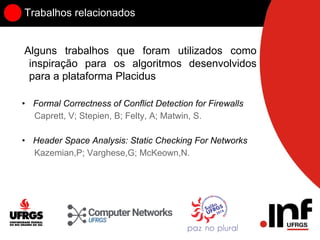 Trabalhos relacionados
Alguns trabalhos que foram utilizados como
inspiração para os algoritmos desenvolvidos
para a plataforma Placidus
• Formal Correctness of Conflict Detection for Firewalls
Caprett, V; Stepien, B; Felty, A; Matwin, S.
• Header Space Analysis: Static Checking For Networks
Kazemian,P; Varghese,G; McKeown,N.
 