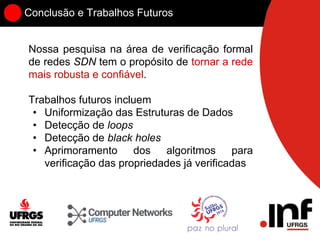 Conclusão e Trabalhos Futuros
Nossa pesquisa na área de verificação formal
de redes SDN tem o propósito de tornar a rede
mais robusta e confiável.
Trabalhos futuros incluem
• Uniformização das Estruturas de Dados
• Detecção de loops
• Detecção de black holes
• Aprimoramento dos algoritmos para
verificação das propriedades já verificadas
 