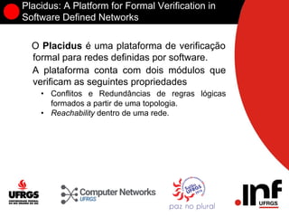 Placidus: A Platform for Formal Verification in
Software Defined Networks
O Placidus é uma plataforma de verificação
formal para redes definidas por software.
A plataforma conta com dois módulos que
verificam as seguintes propriedades
• Conflitos e Redundâncias de regras lógicas
formados a partir de uma topologia.
• Reachability dentro de uma rede.
 