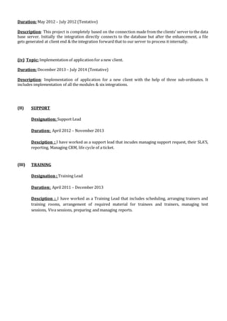 Duration: May 2012 – July 2012 (Tentative)
Description: This project is completely based on the connection made from the clients’ server to the data
base server. Initially the integration directly connects to the database but after the enhancement, a file
gets generated at client end & the integration forward that to our server to process it internally.
(iv) Topic: Implementation of application for a new client.
Duration: December 2013 – July 2014 (Tentative)
Description: Implementation of application for a new client with the help of three sub-ordinates. It
includes implementation of all the modules & six integrations.
(II) SUPPORT
Designation: Support Lead
Duration: April 2012 – November 2013
Desciption : I have worked as a support lead that incudes managing support request, their SLA’S,
reporting, Managing CRM, life cycle of a ticket.
(III) TRAINING
Designation : Training Lead
Duration: April 2011 – December 2013
Desciption : I have worked as a Training Lead that includes scheduling, arranging trainers and
training rooms, arrangement of required material for trainees and trainers, managing test
sessions, Viva sessions, preparing and managing reports.
 