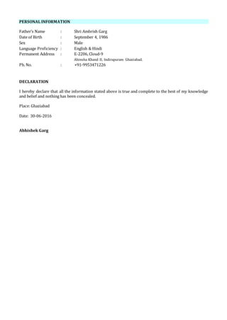 PERSONAL INFORMATION
Father’s Name : Shri Ambrish Garg
Date of Birth : September 4, 1986
Sex : Male
Language Proficiency : English & Hindi
Permanent Address : E-2206, Cloud-9
Ahinsha Khand II, Indirapuram Ghaziabad.
Ph. No. : +91-9953471226
DECLARATION
I hereby declare that all the information stated above is true and complete to the best of my knowledge
and belief and nothing has been concealed.
Place: Ghaziabad
Date: 30-06-2016
Abhishek Garg
 