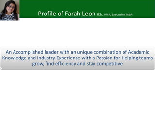 Profile of Farah Leon BSc. PMP, Executive MBA
An Accomplished leader with an unique combination of Academic
Knowledge and Industry Experience with a Passion for Helping teams
grow, find efficiency and stay competitive
 