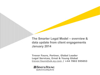 The Smarter Legal Model – overview &
data update from client engagements
January 2014
Trevor Faure, Partner, Global Leader
Legal Services, Ernst & Young Global
trevor.faure@uk.ey.com / +44 7802 595053
 