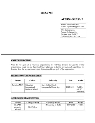 RESUME
APARNA SHARMA
CAREER OBJECTIVES
Want to be a part of a renowned organization, to contribute towards the growth of the
organization, based on my theoretical knowledge and to further my personal capabilities by
learning from the new exposure within the structured framework of the organization.
PROFESSIONAL QUALIFICATION
Course College University Year Marks
Pursuing MCA Gitarattan
International
Business School
Guru Gobind Singh
Indraprastha University. 2012-2015 76.12%
(till 5th
semester)
ACADEMICS QUALIFICATION
Course College/ School University/Board Year Marks
B.Sc(APS-
computer
science)
BN College
University of Delhi 2009-2011 57.00%
Mobile: +919013670101
E-mail: saparna90@ymail.com
331, Airlines appt.,
Plot no.-5, Sector-23,
Dwarka, New Delhi-77
Contact No.01128051516
 