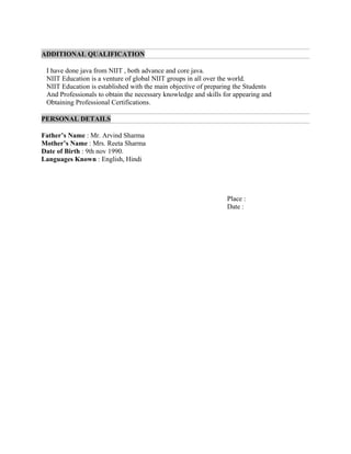 ADDITIONAL QUALIFICATION
I have done java from NIIT , both advance and core java.
NIIT Education is a venture of global NIIT groups in all over the world.
NIIT Education is established with the main objective of preparing the Students
And Professionals to obtain the necessary knowledge and skills for appearing and
Obtaining Professional Certifications.
PERSONAL DETAILS
Father’s Name : Mr. Arvind Sharma
Mother’s Name : Mrs. Reeta Sharma
Date of Birth : 9th nov 1990.
Languages Known : English, Hindi
Place :
Date :
 
