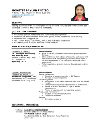 MONETTE BAYLON ENCISO
Al Baraha 4 Blg. 4 Room 501 Dierra Dubai UAE
encisomonette@yahoo.com
0523554467
OBJECTIVE:
Seeking a position in the accounting field where excellent analytical and technical skills can
be utilized to improve the company's profitability
QUALIFICATION SUMMARY:
 With Career Service Professional and Honor Graduate Eligibilities.
 Knowledge of Microsoft Office Applications (Word, Excel, PowerPoint and Publisher)
 Knowledge in SAP Application.
 Fast Learner, highly trustworthy, ethical, and multi-task functionary.
 With Strong work ethic and ability to handle pressure.
WORK EXPERIENCE/EMPLOYMENT:
ON-THE-JOB TRAINEE
De Las Llagas Accounting
And Auditing Firm
3rd floor, SiaKoPio Bldg. Rizal
St. Legaspi City
April-May 2013
Job Description:
 Assist in the Office of DLAAF in Accounting and Bookkeeping
Services.
 Check and review client’s books of accounts, cash receipt and
disbursement book, and general journal book which relate to
the Audit Engagement of the firm.(Vouch and trace source
documents)
 Perform such other functions that may be assigned from time
to time.
GENERAL ACCOUNTING
OPERATIONS ASSOCIATE
Accenture Philippines, Inc.,
Mandaluyong City, Philippines
November 2014 – July 2016
Job Description:
Journal Management
 Recording of accounting entries in SAP System
 Reversal of accounting entries
Cash Management
 Reconciliation of both transactions of the credit cards and the cash
receipts.
 Checking of discrepancies between deposits and invoices.
 Review of receipts and deposits slips as well as
documentation.
 Posting of expenses with corresponding receipts.
Fixed Assets Management
 Creation and modification of assets
 Generation of reports.
Taxation
 Generation of Reports
EDUCATIONAL BACKGROUND:
Tertiary:
Course:
PARTIDO STATE UNIVERSITY
Bachelor of Science in Accountancy
Graduated as Cum Laude
San Juan Bautista St. Goa, Camarines Sur, Philippines
2010 - 2014
 