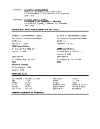 Secondary : PARTIDO STATE UNIVERSITY
Laboratory High School, College of Education
San Juan Bautista St. Goa, Camarines Sur, Philippines
2006 - 2010
Elementary: LAGONOY CENTRAL SCHOOL
Graduated as 3RD HONORABLE MENTION
San Isidro Sur, Lagonoy, Camarines Sur, Philippines
2000 –2006
SIGNIFICANT ACHIEVEMENTS/AWARDS RECEIVED:
2n d Place in feature Writing (English)
14th Regional Tertiary Schools Press
Conference
January 9-11, 2014
3r d Place in Feature Writing (English)
13th Regional Tertiary Schools Press
Conference
December 7-9, 2012
CBM Student Achiever
2nd Semester A/Y 2013-2014
January 28, 2014
CBM Student Achiever
2nd Semester A/Y 2012-2013
January 29, 2013
Dean’s Lister
2nd semester A/Y 2010-2011
2011
Dean’s Lister
1st semester A/Y 2010-2011
2010
Academic Awardee
Recognition Rites 2011
March 2, 2012
PERSONAL DATA:
Date of Birth : October 27, 1993 Citizenship : Filipino
Age : 22 yrs. Height : 144 cm
Gender : Female Weight : 50kls.
Status : Single Mother’s Name : Marilou B. Enciso
Religion : Mormons Father’s Name : Ronald P. Encis
Visa Status : Visit Visa Passport No. : EC7968005
TRAININGS/SEMINARS ATTENDED:
 