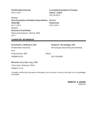 Partido State University
2013-2014
Luzonwide Association of Campus
Editors- (LACE)
2013 & 2014
Member
Bicol Association of Student Campus Writers
(BASCAW)
2011-2014
Member
Otako Club
2013-2014
Member
Rotaract of Goa Partido
Rotary International - District 3820
2011
CHARACTER REFERENCES:
Karlo Pedro L. Medroso II, CPA Roberto F. De lasLlagas, CPA
Partido State University De lasLlagas Accounting and Auditing
Firm
Program Chair-BSA Owner
09088916332 09175856861
Michelle Cara Kiat-ong, CPA
Team Lead- Accenture-Phils
09985515175
I hereby certify that the above information are true and correct to the best of my knowledge
and belief.
MONETTE B. ENCISO
Applicant
 