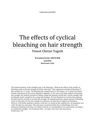 CANADIAN ACADEMY
The effects of cyclical
bleaching on hair strength
Vineet Chetan Yagnik
IB Candidate Number: 000155-0038
2/12/2014
Word Count: 3,915
The research question of this extended essay is the following: “What are the effects of the number of
bleaching cycles on the hair strength of female Asian hair?” Our experiment consisted of bleaching 27
hair switches for 1-3 cycles. The bleaching time ranged from 0 to 120 minutes, in 15 minute increments
(Further information on this can be obtained in appendix A). We used a self-made method of measuring
hair strength. Our method consisted of finding average hair diameter and the hair’s tensile strength, then
dividing the tensile strength by the average hair diameter. We first bleached our switches then analyzed
the hairs from the switches to see their hair strength. We hypothesized that a greater amount of bleaching
cycles would result in lower hair strength. In conclusion, our data did not support our hypothesis.
However, with further qualitative analysis of the hair, we found out that, qualitatively, our hypothesis was
valid. Our data was inaccurate. This inaccuracy occurred possibly due to methodology errors and
unforeseen shrinking in the hairs. For further research, we recommended to use a previously test method
to evaluate hair strength—the 20 percent index—to reduce such errors and inaccuracies.
Word Count: 195
 