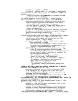 first 1W V-band InP HEMT power MMICs
. Have achieved a new record power ~ 1W V-band MMIC PA in a single chip
. Program Manager and Principal Design Engineer for a contract with Naval Research
Laboratory - 1998-1999
. Led a team of 3 engineers to develop 8 Ka-band 6W High Power Modules (2
bands: 30.5 -31.5 GHz & 34 - 35.7 GHz)
. Sub-program manager and Technical Lead for MAFET Thrust III to develop
high power W-band source using quasi-optical approach (1997-1999) ($2.9M)
. Responsibilities include high power W-band MMIC amplifier design using
InP HEMT technology; device modeling for InP power devices; module
electrical design; schedule, cost and manpower management
. The W-band Power MMIC design set a new work record for power and PAE
combination (427mW at 19% PAE). Developed a novel umbrella-like
matching network (patented ).
. Developed the world’s first 4W compact solid-state W-band high power module.
. Developed the world’s first stable W-band planar quasi-optical (PDQ) high
power spatial combiner module with positive gain.
. Developed a novel compact biasing scheme for high power module
. Principal Investigator and Principal Design Engineer for Smart Weapons IRAD - 4 years
. Led a team of ~20 engineers to successfully developed two low-cost,
high-performance highly-integrated multi-functional transceiver MMIC
chipsets and transceivers at Ka-band and W-band.
. Investigated low-cost packaging techniques to reduce module housing cost
(Super-plastic Moding Techniques)
. Work involves system architectural trade-off study, module transition
and interface design, device modeling, cost reduction analysis and
mentoring 5 junior engineers for MMIC design.
. This IRAD developed the following new technologies & record-setting chips:
. MMIC-MIC ribbon/gap compensation techniques for TRW
automated assembly line (this technique was successfully demonstrated in
the 10-W high power module. This technique has now became TRW
standard module design procedure)
. The world’s first 3.5W Ka-band high power MMIC in a
single MMIC chip and a 10 W high power module.
. The world’s first 350 mW W-band GaAs HEMT power MMIC chip
. The world’s first W-band image-reject down-converter chip
. TRW’s first Ka-band rat-race image-reject mixer
. TRW’s first Ka-band InP HEMT LNA
. A novel broadband distributed topology for high power switching
applications
Hughes Aircrafts, Microelectronics Div., Torrance Research Center, Torrance, CA
Member of Technical Staff, (Oct. 1992 – Feb. 1995)
. Led the active device model and passive model development effort for InP
HEMT power process, HBT and flip-chip CPW test cells. Also a team
member of an integrated team to develop the statistical design methodology
and software to facilitate statistical design
. Principal designer for the 23GHz MMIC chipsets (include compact LNA, PA
and BA, etc.) for point-to-point commercial communication system
Rockwell International Corp., Tactical System Div., Radar Technology Dept., Anaheim, CA
Member of Technical Staff IV, (Feb. 1991 – Nov. 1991)
. Responsible Design Engineer for the Master Frequency Generator for ERINT-1 Radar
Guidance Sensor (Now is PAC-3 program)
. Work with RF and Ka-band phase-locked loop modules for missile intercept
program (flight hardware deliverables)
. Interfaced with system engineers, digital and firmware engineers, production
assemblers, technicians, customers and program managers to define module
specifications and carried engineering prototypes from design to production.
. Delivered the first production flight hardware before I left the company
Eaton - Electronic Instrumentation Division, Los Angeles, CA - Commercial Company
 