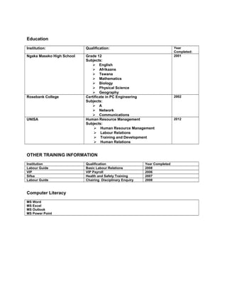 Education
Institution: Qualification: Year
Completed:
Ngaka Maseko High School Grade 12
Subjects:
 English
 Afrikaans
 Tswana
 Mathematics
 Biology
 Physical Science
 Geography
2001
Rosebank College Certificate in PC Engineering
Subjects:
 A
 Network
 Communications
2002
UNISA Human Resource Management
Subjects:
 Human Resource Management
 Labour Relations
 Training and Development
 Human Relations
2012
OTHER TRAINING INFORMATION
Institution Qualification Year Completed
Labour Guide Basic Labour Relations 2008
VIP VIP Payroll 2006
Sifsa Health and Safety Training 2007
Labour Guide Chairing Disciplinary Enquiry 2008
Computer Literacy
MS Word
MS Excel
MS Outlook
MS Power Point
 