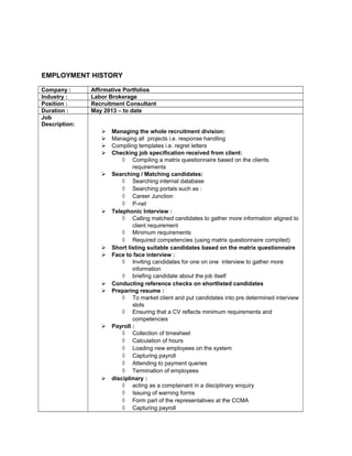 EMPLOYMENT HISTORY
Company : Affirmative Portfolios
Industry : Labor Brokerage
Position : Recruitment Consultant
Duration : May 2013 – to date
Job
Description:
 Managing the whole recruitment division:
 Managing all projects i.e. response handling
 Compiling templates i.e. regret letters
 Checking job specification received from client:
◊ Compiling a matrix questionnaire based on the clients
requirements
 Searching / Matching candidates:
◊ Searching internal database
◊ Searching portals such as :
◊ Career Junction
◊ P-net
 Telephonic Interview :
◊ Calling matched candidates to gather more information aligned to
client requirement
◊ Minimum requirements
◊ Required competencies (using matrix questionnaire compiled)
 Short listing suitable candidates based on the matrix questionnaire
 Face to face interview :
◊ Inviting candidates for one on one interview to gather more
information
◊ briefing candidate about the job itself
 Conducting reference checks on shortlisted candidates
 Preparing resume :
◊ To market client and put candidates into pre determined interview
slots
◊ Ensuring that a CV reflects minimum requirements and
competencies
 Payroll :
◊ Collection of timesheet
◊ Calculation of hours
◊ Loading new employees on the system
◊ Capturing payroll
◊ Attending to payment queries
◊ Termination of employees
 disciplinary :
◊ acting as a complainant in a disciplinary enquiry
◊ Issuing of warning forms
◊ Form part of the representatives at the CCMA
◊ Capturing payroll
 