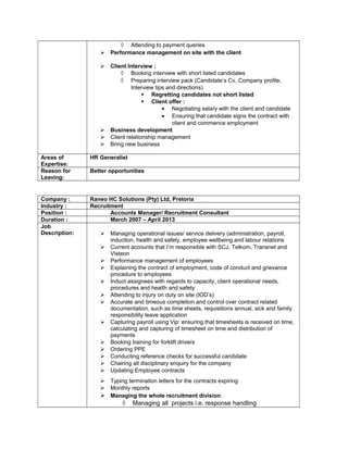 ◊ Attending to payment queries
 Performance management on site with the client
 Client Interview :
◊ Booking interview with short listed candidates
◊ Preparing interview pack (Candidate’s Cv, Company profile,
Interview tips and directions)
 Regretting candidates not short listed
 Client offer :
• Negotiating salary with the client and candidate
• Ensuring that candidate signs the contract with
client and commence employment
 Business development
 Client relationship management
 Bring new business
Areas of
Expertise:
HR Generalist
Reason for
Leaving:
Better opportunities
Company : Raneo HC Solutions (Pty) Ltd, Pretoria
Industry : Recruitment
Position : Accounts Manager/ Recruitment Consultant
Duration : March 2007 – April 2013
Job
Description:  Managing operational issues/ service delivery (administration, payroll,
induction, health and safety, employee wellbeing and labour relations
 Current accounts that I’m responsible with SCJ, Telkom, Transnet and
Visteon
 Performance management of employees
 Explaining the contract of employment, code of conduct and grievance
procedure to employees
 Induct assignees with regards to capacity, client operational needs,
procedures and health and safety
 Attending to injury on duty on site (IOD’s)
 Accurate and timeous completion and control over contract related
documentation, such as time sheets, requisitions annual, sick and family
responsibility leave application
 Capturing payroll using Vip: ensuring that timesheets is received on time,
calculating and capturing of timesheet on time and distribution of
payments
 Booking training for forklift drivers
 Ordering PPE
 Conducting reference checks for successful candidate
 Chairing all disciplinary enquiry for the company
 Updating Employee contracts
 Typing termination letters for the contracts expiring
 Monthly reports
 Managing the whole recruitment division:
◊ Managing all projects i.e. response handling
 