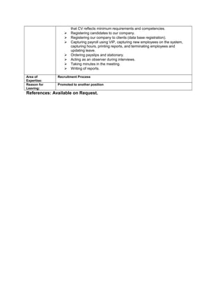 that CV reflects minimum requirements and competencies.
 Registering candidates to our company.
 Registering our company to clients (data base registration).
 Capturing payroll using VIP, capturing new employees on the system,
capturing hours, printing reports, and terminating employees and
updating leave.
 Ordering payslips and stationary.
 Acting as an observer during interviews.
 Taking minutes in the meeting.
 Writing of reports.
Area of
Expertise:
Recruitment Process
Reason for
Leaving:
Promoted to another position
References: Available on Request.
 