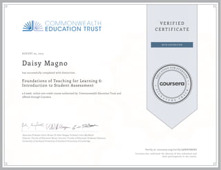AUGUST 05, 2015
Daisy Magno
Foundations of Teaching for Learning 6:
Introduction to Student Assessment
a 6 week online non-credit course authorized by Commonwealth Education Trust and
offered through Coursera
has successfully completed with distinction
Associate Professor Gavin Brown Dr Peter Keegan Professor John MacBeath
Director, Faculty of Education Senior Lecturer, Faculty of Education Professor Emeritus
University of Auckland University of Auckland University of Cambridge
Verify at coursera.org/verify/98RHD88JRS
Coursera has confirmed the identity of this individual and
their participation in the course.
 