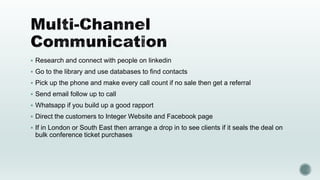  Research and connect with people on linkedin
 Go to the library and use databases to find contacts
 Pick up the phone and make every call count if no sale then get a referral
 Send email follow up to call
 Whatsapp if you build up a good rapport
 Direct the customers to Integer Website and Facebook page
 If in London or South East then arrange a drop in to see clients if it seals the deal on
bulk conference ticket purchases
 