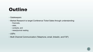  Gatekeepers
 Market Research to target Conference Ticket Sales through understanding:
 financials,
 stats,
 contacts, and
 news/journal reading
 USPs
 Multi Channel Communication (Telephone, email, linkedin, and F2F)
 