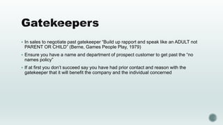  In sales to negotiate past gatekeeper “Build up rapport and speak like an ADULT not
PARENT OR CHILD” (Berne, Games People Play, 1979)
 Ensure you have a name and department of prospect customer to get past the “no
names policy”
 If at first you don’t succeed say you have had prior contact and reason with the
gatekeeper that it will benefit the company and the individual concerned
 