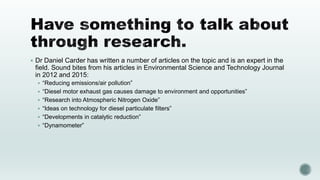  Dr Daniel Carder has written a number of articles on the topic and is an expert in the
field. Sound bites from his articles in Environmental Science and Technology Journal
in 2012 and 2015:
 “Reducing emissions/air pollution”
 “Diesel motor exhaust gas causes damage to environment and opportunities”
 “Research into Atmospheric Nitrogen Oxide”
 “Ideas on technology for diesel particulate filters”
 “Developments in catalytic reduction”
 “Dynamometer”
 