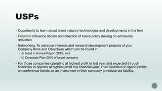  Opportunity to learn about latest industry technologies and developments in the field
 Forum to influence debate and direction of future policy making on emissions
reduction
 Networking: To advance interests and research/development projects of your
Company Aims and Objectives which can be found in:
 a) listed in Annual Report 2015, and
 b) Corporate Plan 2016 of target company
 For those companies operating at highest profit in last year and expected through
financials to operate at highest profit this financial year. Then incentive to spend profits
on conference tickets as an investment in their company to reduce tax liability.
 