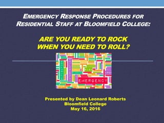 EMERGENCY RESPONSE PROCEDURES FOR
RESIDENTIAL STAFF AT BLOOMFIELD COLLEGE:
ARE YOU READY TO ROCK
WHEN YOU NEED TO ROLL?
Presented by Dean Leonard Roberts
Bloomfield College
May 16, 2016
 