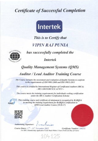 Cerfficate of Successful Completion
This is to Certify that
VIPIIY RAJ PANIA
.- D. CERTIA,
$7* has successfully completed the
t!tltltt-";1tzzz-*; Inrcrtek
Quality Management Systems (QMS)
Auditor / Lead Aaditor Training Coarse
The Course includes lhe qssessment and evaluation of Quality Systems lo conform
to lhe rcquitemenls of ISO 9001:2008 and ISO 19011:2011
This course is certifted by Intenational Register ofce iJicsted Audilors (IRCA)
_ IRCA REFERENCE A17072 -
The cou6e meets the lroining requiruments for indh'iduals seeking ce iJication
antler lhe IRCA Auditor Ce iJication Scheme
This lruining cowse and ceftiJicale of stlsinmenl is recognized bJt RABQSA
as meeting the lraining rcquirementJor MBQSA cenilicstion to
QMS Lead Auditor Course (TCD-17)
dasnAed
,)/
Authorising Signatur", / n--^,r) *.,-ru
Cource D..tes: I/" 21",ovnbq2012 Ce ificate Numher: 104252
tbt IR(t Menbenhip Arylicution To Be Male ttlithin 3 yeu^ Ftun Lust Dar af Cou.!-
 