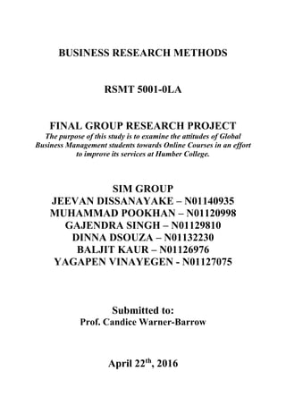 BUSINESS RESEARCH METHODS
RSMT 5001-0LA
FINAL GROUP RESEARCH PROJECT
The purpose of this study is to examine the attitudes of Global
Business Management students towards Online Courses in an effort
to improve its services at Humber College.
SIM GROUP
JEEVAN DISSANAYAKE – N01140935
MUHAMMAD POOKHAN – N01120998
GAJENDRA SINGH – N01129810
DINNA DSOUZA – N01132230
BALJIT KAUR – N01126976
YAGAPEN VINAYEGEN - N01127075
Submitted to:
Prof. Candice Warner-Barrow
April 22th
, 2016
 