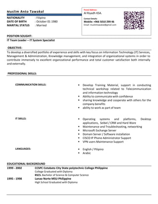 Muslim Anto Tawakal
NATIONALITY : Filipino
DATE OF BIRTH : October 01 1980
MARITAL STATUS : Married
POSITION SOUGHT:
IT Team Leader – IT System Specialist
OBJECTIVE:
To develop a diversified portfolio of experience and skills with key focus on Information Technology (IT) Services,
Management & Administration, Knowledge management, and integration of organizational systems in order to
contribute immensely to excellent organizational performance and total customer satisfaction both internally
and externally.
PROFESSIONAL SKILLS:
COMMUNICATION SKILLS:  Develop Training Material, support in conducting
technical workshop related to Telecommunication
and information technology
 Ability to communicate with confidence
 sharing knowledge and cooperate with others for the
company benefits
 ability to work as part of team
IT SKILLS:  Operating systems and platforms, Desktop
applications, Seibel / CRM and Hard Ware
 Maintenance and Troubleshooting, networking
 Microsoft Exchange Server
 Domain Server / Software installation
 CISCO IP Phone Administrator Support
 VPN users Maintenance Support
LANGUAGES:  English / Pilipino
 Arabic
EDUCATIONAL BACKGROUND
1999 - 2002 CCSPC Cotabato City State polytechnic College Philippine
College Graduated with Diploma
BSCS. Bachelor of Science & Computer Science
1995 - 1998 Lanao Norte MSU Philippine
High School Graduated with Diploma
Postal Address:
Al Riyadh KSA.
Contact Details:
Mobile: +966 5010 299 46
Email: muslimtawakal@gmail.com
 