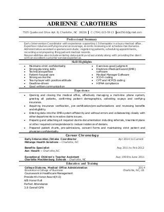 ADRIENNE CAROTHERS
7525 Quailwood Drive Apt. B, Charlotte, NC 28226 C:(704) 615-5913 ace2566@gmail.com
Professional Summary
Early Intervention Coordinator with experience supporting 15 therapists in a busy medical office.
Expertise includes verifying insurance coverage, records reviewing and schedule maintenance.
Administrative assistant experiences include; registering patients, scheduling appointments,
recording and preparing filing patient medical records.
Responsibilities also include entering data quickly and accurately along with providing the client
with an excellent customer service experience.
Skill Highlights
 Maintains strict confidentiality
 Strong planning skills
 Technical expertise
 Patient-focused care
 Strong work ethic
 Team player with positive attitude
 Deadline-driven
 Good written communication
 Exercises good judgment
 Electronic Medical Record (EMR)
software
 Medical Manager Software
 ICD-9 coding
 CPT and HCPCS coding
 HIPAA compliance
Experience
 Opening and closing the medical office, effectively managing a multi-line phone system,
greeting all patients, confirming patient demographics, collecting copays and verifying
insurance.
 Acquiring insurance verification, pre-certification/pre-authorizations and reviewing benefits
and eligibility.
 Entering data into the EMR system efficiently and without errors and collaborating closely with
other departments to resolve claims issues.
 Preparing and attaching all required claims documentation including referrals, treatment plans
or other required correspondence to reduce incidence of denials.
 Prepared patient charts, pre-admissions, consent forms and maintaining strict patient and
physician confidentiality.
Career Chronology
Early Intervention/Intake Coordinator Apr 2014 to Current
Mélange Health Solutions - Charlotte, NC
Benefits Specialist Aug 2011 to Feb 2012
Aon Hewitt – Charlotte, NC
Exceptional Children‘s Teacher Assistant Aug 1998 to June 2011
Charlotte Mecklenburg Schools - Charlotte, NC
Education and Training
College Diploma, Medical Office Administration 2014
Brookstone College of Business Charlotte, NC, US
Coursework in Healthcare Management
President's Honor Award (4.0)
A/B Honor Roll
Perfect Attendance
3.8 Overall GPA
 