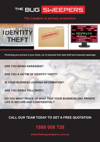 The Leaders in privacy protection
CALL OUR TEAM TODAY TO GET A FREE QUOTATION
1800 008 726
www.thebugsweepers.com.au
ARE YOU BEING HARASSED?
ARE YOU A VICTIM OF IDENTITY THEFT?
IS YOUR BUSINESS LEAKING INFORMATION?
ARE YOU BEING FOLLOWED?	
DO YOU WANT PEACE OF MIND THAT YOUR BUSINESS AND PRIVATE
LIFE IS SECURE AND CONFIDENTIAL?
Protecting your privacy in your home, car or business from data theft and corporate espionage
 