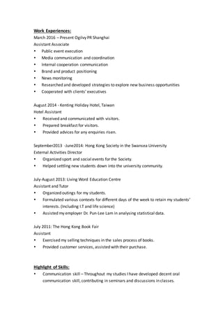 Work Experiences:
March 2016 – Present Ogilvy PR Shanghai
Assistant Associate
 Public event execution
 Media communication and coordination
 Internal cooperation communication
 Brand and product positioning
 News monitoring
 Researched and developed strategies to explore new business opportunities
 Cooperated with clients’ executives
August 2014 - Kenting Holiday Hotel, Taiwan
Hotel Assistant
 Received and communicated with visitors.
 Prepared breakfast for visitors.
 Provided advices for any enquiries risen.
September2013 -June2014: Hong Kong Society in the Swansea University
External Activities Director
 Organized sport and social events for the Society.
 Helped settling new students down into the university community.
July-August 2013: Living Word Education Centre
Assistant and Tutor
 Organized outings for my students.
 Formulated various contexts for different days of the week to retain my students’
interests. (Including I.T and life science)
 Assisted my employer Dr. Pun-Lee Lam in analysing statistical data.
July 2011: The Hong Kong Book Fair
Assistant
 Exercised my selling techniques in the sales process of books.
 Provided customer services, assisted with their purchase.
Highlight of Skills:
 Communication skill – Throughout my studies I have developed decent oral
communication skill, contributing in seminars and discussions in classes.
 