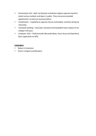 Presentation skill – Both my Bachelor and Master degree required myself to
extant various contexts and topics in public. These occasions provided
opportunities to exercise my presentation.
 Coordination – Capability to organize classes and outdoor activities during my
internship.
 Teamwork building – Have been elected as the basketball team captain of my
college in the past.
 Computer skills – Proficient with Microsoft Word, Excel, Access & PowerPoint.
Basic application on SPSS.
Languages:
 Native in Cantonese
 Fluent in English and Mandarin
 